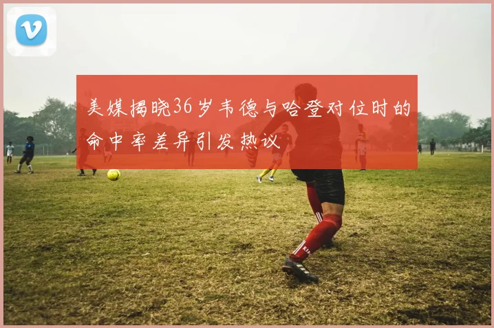美媒揭晓36岁韦德与哈登对位时的命中率差异引发热议