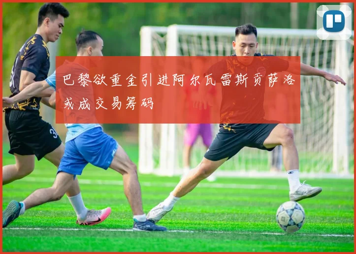 巴黎欲重金引进阿尔瓦雷斯贡萨洛或成交易筹码