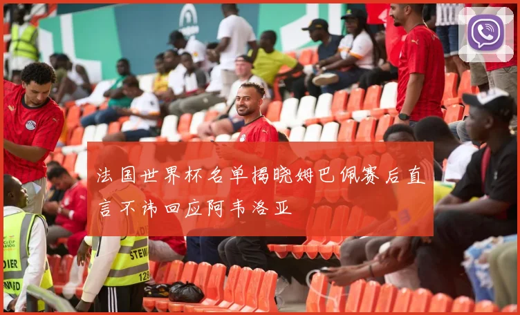 法国世界杯名单揭晓姆巴佩赛后直言不讳回应阿韦洛亚