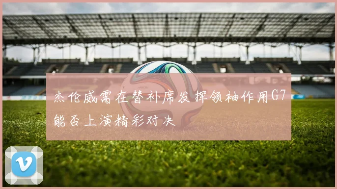 杰伦威需在替补席发挥领袖作用G7能否上演精彩对决