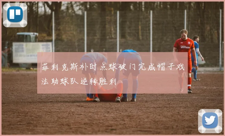 菲利克斯补时点球破门完成帽子戏法助球队逆转胜利