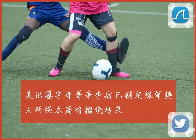 美记曝字母哥争夺战已锁定绿军热火两强本周将揭晓结果