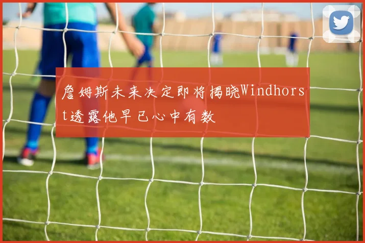 詹姆斯未来决定即将揭晓Windhorst透露他早已心中有数
