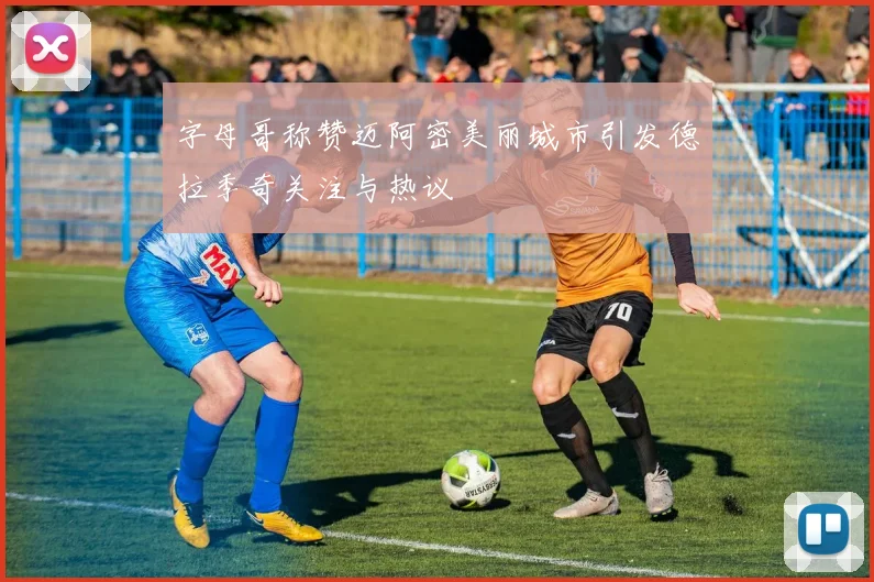字母哥称赞迈阿密美丽城市引发德拉季奇关注与热议
