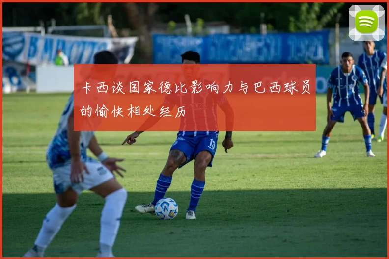 卡西谈国家德比影响力与巴西球员的愉快相处经历